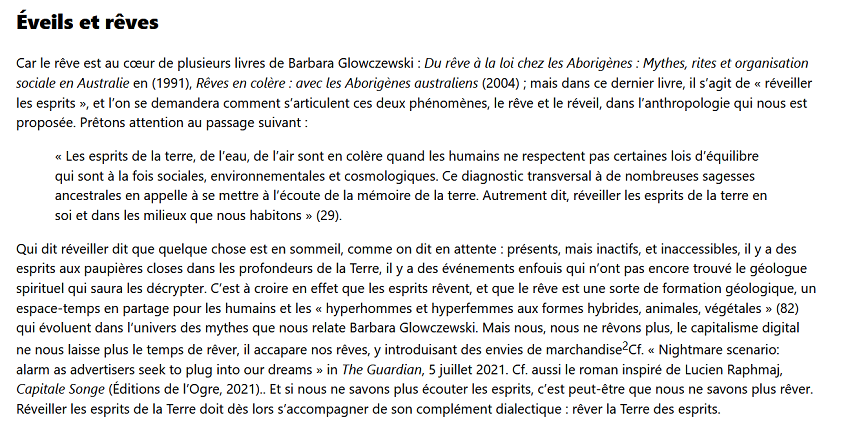 Éveils et rêves

Car le rêve est au cœur de plusieurs livres de Barbara Glowczewski : Du rêve à la loi chez les Aborigènes : Mythes, rites et organisation sociale en Australie en (1991), Rêves en colère : avec les Aborigènes australiens (2004) ; mais dans ce dernier livre, il s’agit de « réveiller les esprits », et l’on se demandera comment s’articulent ces deux phénomènes, le rêve et le réveil, dans l’anthropologie qui nous est proposée. Prêtons attention au passage suivant :

    « Les esprits de la terre, de l’eau, de l’air sont en colère quand les humains ne respectent pas certaines lois d’équilibre qui sont à la fois sociales, environnementales et cosmologiques. Ce diagnostic transversal à de nombreuses sagesses ancestrales en appelle à se mettre à l’écoute de la mémoire de la terre. Autrement dit, réveiller les esprits de la terre en soi et dans les milieux que nous habitons » (29).

Qui dit réveiller dit que quelque chose est en sommeil, comme on dit en attente : présents, mais inactifs, et inaccessibles, il y a des esprits aux paupières closes dans les profondeurs de la Terre, il y a des événements enfouis qui n’ont pas encore trouvé le géologue spirituel qui saura les décrypter. C’est à croire en effet que les esprits rêvent, et que le rêve est une sorte de formation géologique, un espace-temps en partage pour les humains et les « hyperhommes et hyperfemmes aux formes hybrides, animales, végétales » (82) qui évoluent dans l’univers des mythes que nous relate Barbara Glowczewski. Mais nous, nous ne rêvons plus, le capitalisme digital ne nous laisse plus le temps de rêver, il accapare nos rêves, y introduisant des envies de marchandise2Cf. « Nightmare scenario: alarm as advertisers seek to plug into our dreams » in The Guardian, 5 juillet 2021. Cf. aussi le roman inspiré de Lucien Raphmaj, Capitale Songe (Éditions de l’Ogre, 2021).. Et si nous ne savons plus écouter les esprits, c’est peut-être que nous ne savons plus rêver. Réveiller les esprits de la Terre doit dès lors s’accompagner de son complément dialectique : rêver la Terre des esprits.