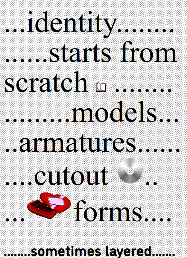 ...identity..............starts from
scratch  ........
.........models.....armatures..........cutout ..
...forms....


........sometimes layered