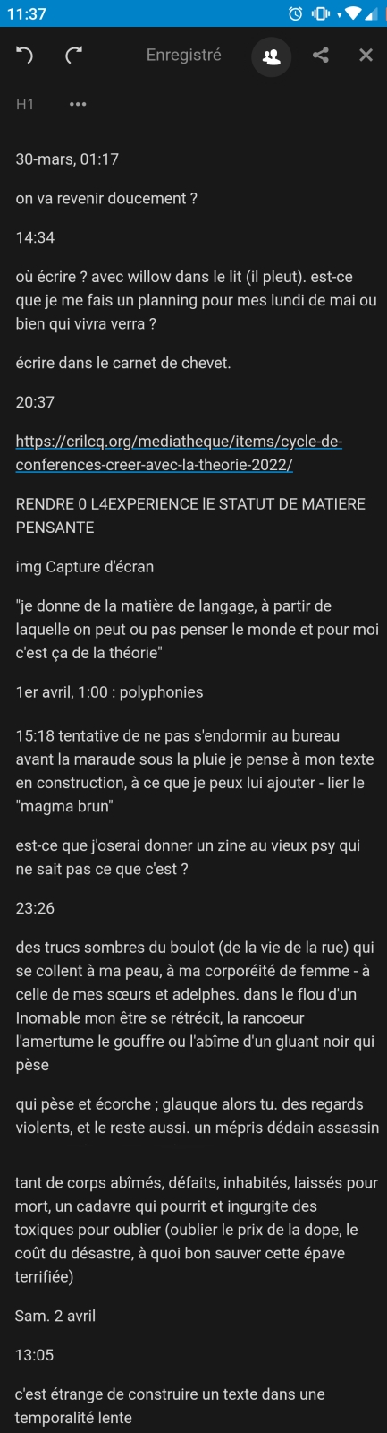 30-mars, 01:17

on va revenir doucement ?

14:34

où écrire ? avec willow dans le lit (il pleut). est-ce que je me fais un planning pour mes lundi de mai ou bien qui vivra verra ?

écrire dans le carnet de chevet.

20:37

https://crilcq.org/mediatheque/items/cycle-de-conferences-creer-avec-la-theorie-2022/

RENDRE 0 L4EXPERIENCE lE STATUT DE MATIERE PENSANTE

img Capture d'écran

''je donne de la matière de langage, à partir de laquelle on peut ou pas penser le monde et pour moi c'est ça de la théorie''
''magma brun''

est-ce que j'oserai donner un zine au vieux psy qui ne sait pas ce que c'est ?

23:26

des trucs sombres du boulot (de la vie de la rue) qui se collent à ma peau, à ma corporéité de femme - à celle de mes sœurs et adelphes. dans le flou d'un Inomable mon être se rétrécit, la rancoeur l'amertume le gouffre ou l'abîme d'un gluant noir qui pèse

qui pèse et écorche ; glauque alors tu. des regards violents, et le reste aussi. un mépris dédain assassin - qui sont les voyous inhumains

tant de corps abîmés, défaits, inhabités, laissés pour mort, un cadavre qui pourrit et ingurgite des toxiques pour oublier (oublier le prix de la dope, le coût du désastre, à quoi bon sauver cette épave terrifiée)

Sam. 2 avril

13:05

c'est étrange de construire un texte dans une temporalité lente

Dim. 3 avril

16:46, des bricoles (des madeleines, une reliure à la ficelle verte, un empotage de trois petites boutures, les notes de la dernière rencontre du collectif mises au propre, une arborescence évanouissante..!)